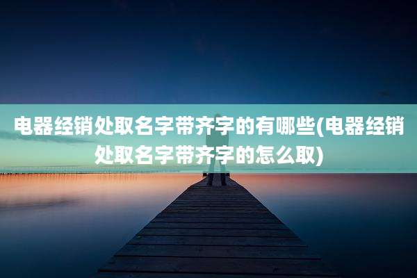 电器经销处取名字带齐字的有哪些(电器经销处取名字带齐字的怎么取)