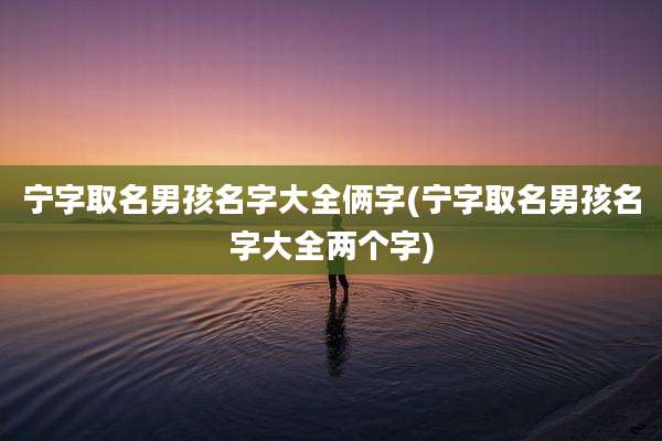 宁字取名男孩名字大全俩字(宁字取名男孩名字大全两个字)
