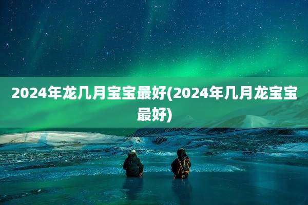 2024年龙几月宝宝最好(2024年几月龙宝宝最好)