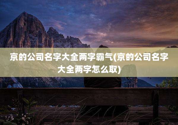 京的公司名字大全两字霸气(京的公司名字大全两字怎么取)