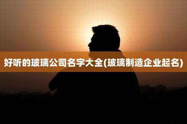 好听的玻璃公司名字大全(玻璃制造企业起名)