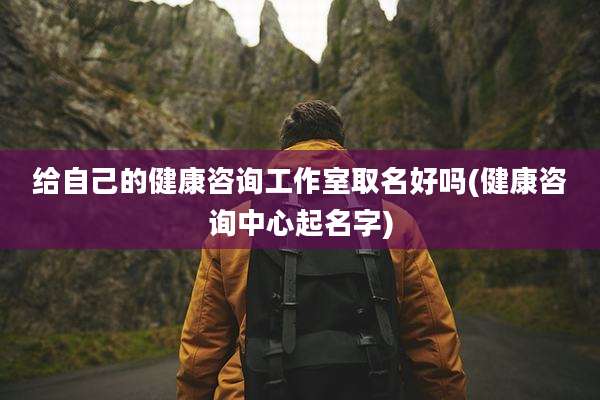 给自己的健康咨询工作室取名好吗(健康咨询中心起名字)