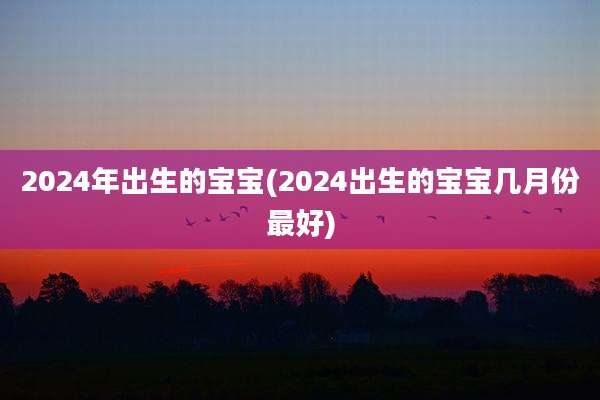 2024年出生的宝宝(2024出生的宝宝几月份最好)