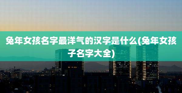 兔年女孩名字最洋气的汉字是什么(兔年女孩子名字大全)