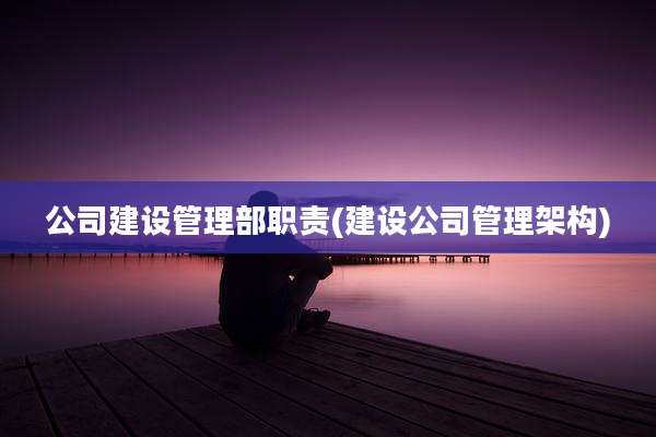 公司建设管理部职责(建设公司管理架构)