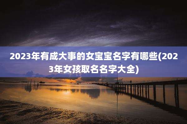 2023年有成大事的女宝宝名字有哪些(2023年女孩取名名字大全)