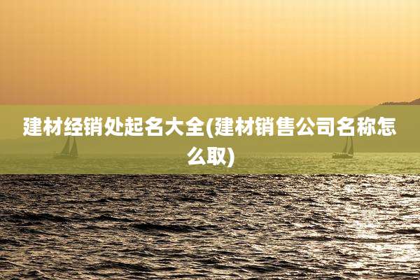 建材经销处起名大全(建材销售公司名称怎么取)