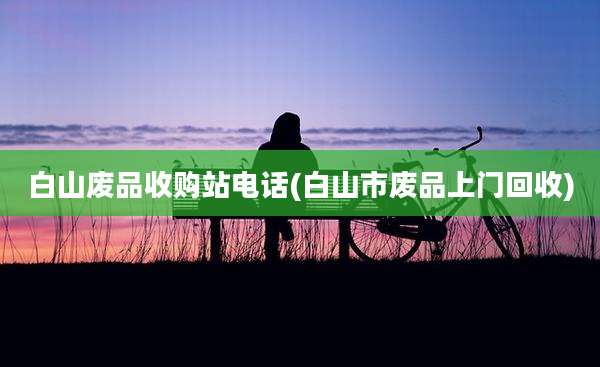 白山废品收购站电话(白山市废品上门回收)