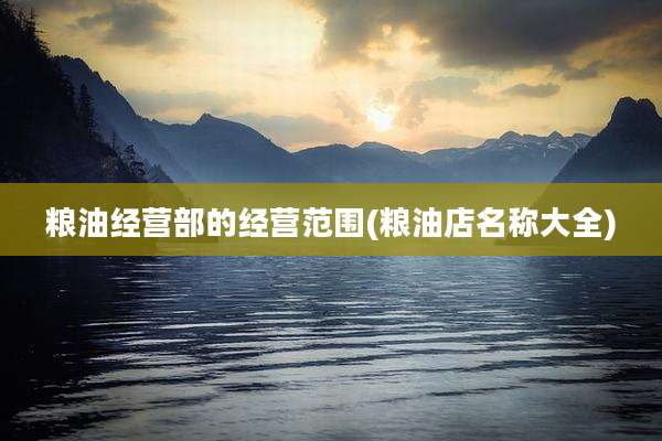 粮油经营部的经营范围(粮油店名称大全)