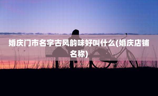 婚庆门市名字古风韵味好叫什么(婚庆店铺名称)