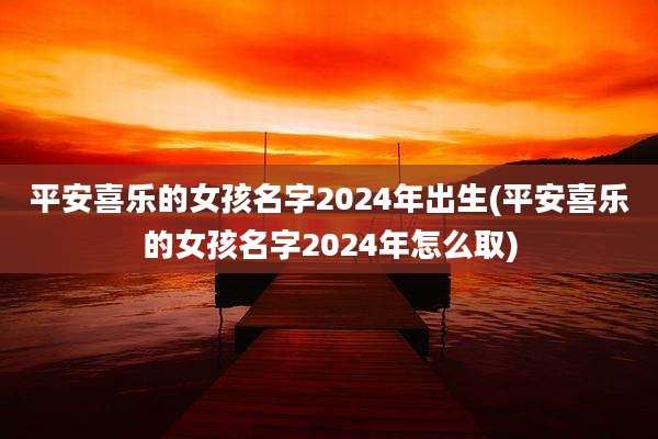 平安喜乐的女孩名字2024年出生(平安喜乐的女孩名字2024年怎么取)