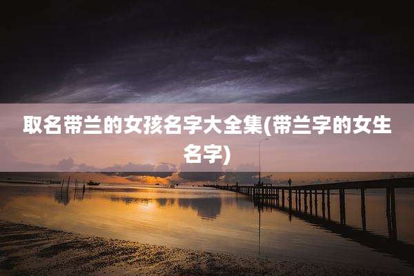 取名带兰的女孩名字大全集(带兰字的女生名字)