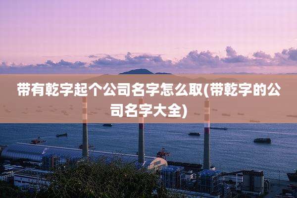 带有乾字起个公司名字怎么取(带乾字的公司名字大全)