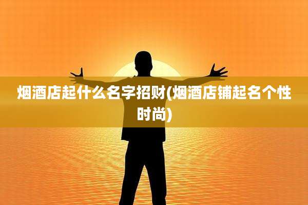 烟酒店起什么名字招财(烟酒店铺起名个性时尚)
