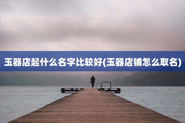 玉器店起什么名字比较好(玉器店铺怎么取名)
