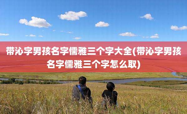 带沁字男孩名字儒雅三个字大全(带沁字男孩名字儒雅三个字怎么取)