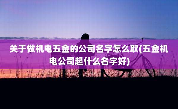 关于做机电五金的公司名字怎么取(五金机电公司起什么名字好)