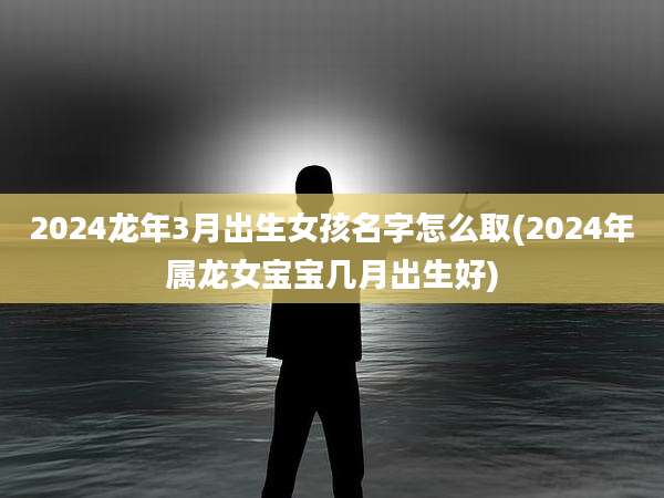 2024龙年3月出生女孩名字怎么取(2024年属龙女宝宝几月出生好)