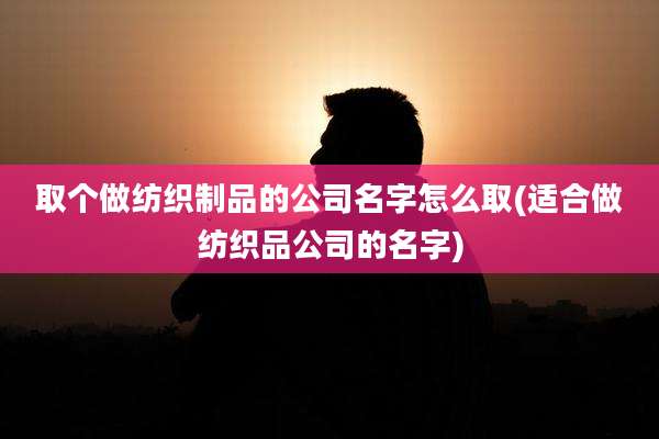 取个做纺织制品的公司名字怎么取(适合做纺织品公司的名字)
