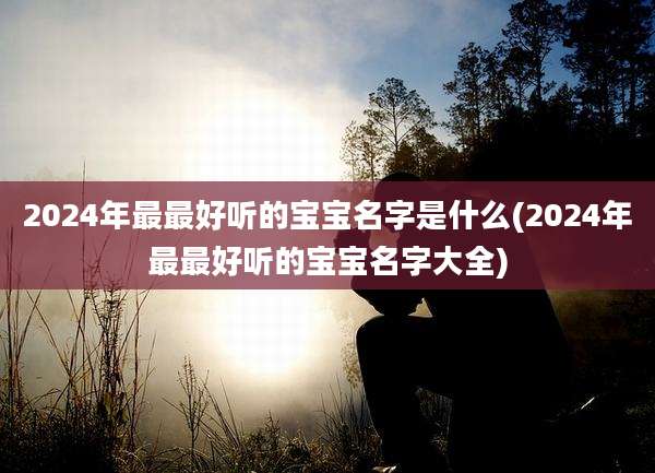 2024年最最好听的宝宝名字是什么(2024年最最好听的宝宝名字大全)