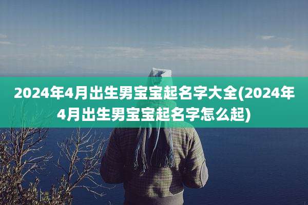 2024年4月出生男宝宝起名字大全(2024年4月出生男宝宝起名字怎么起)