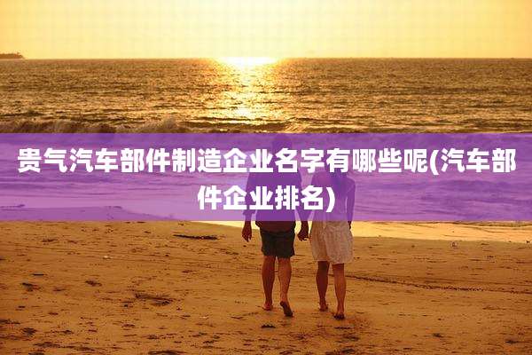 贵气汽车部件制造企业名字有哪些呢(汽车部件企业排名)