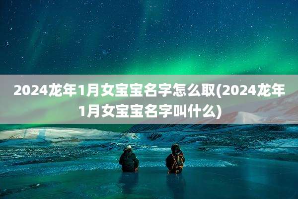 2024龙年1月女宝宝名字怎么取(2024龙年1月女宝宝名字叫什么)