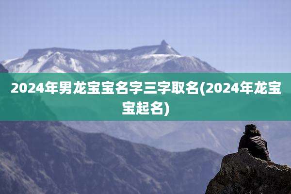 2024年男龙宝宝名字三字取名(2024年龙宝宝起名)