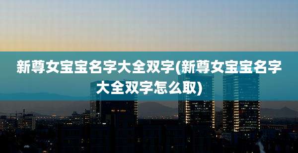 新尊女宝宝名字大全双字(新尊女宝宝名字大全双字怎么取)
