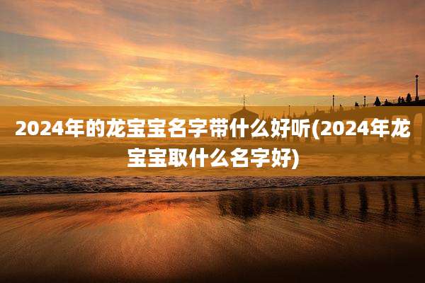2024年的龙宝宝名字带什么好听(2024年龙宝宝取什么名字好)