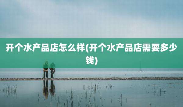 开个水产品店怎么样(开个水产品店需要多少钱)