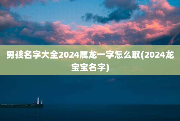 男孩名字大全2024属龙一字怎么取(2024龙宝宝名字)