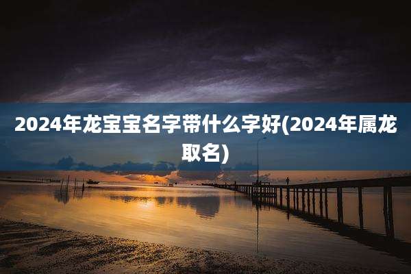 2024年龙宝宝名字带什么字好(2024年属龙取名)
