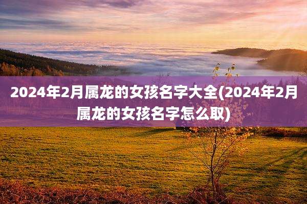 2024年2月属龙的女孩名字大全(2024年2月属龙的女孩名字怎么取)