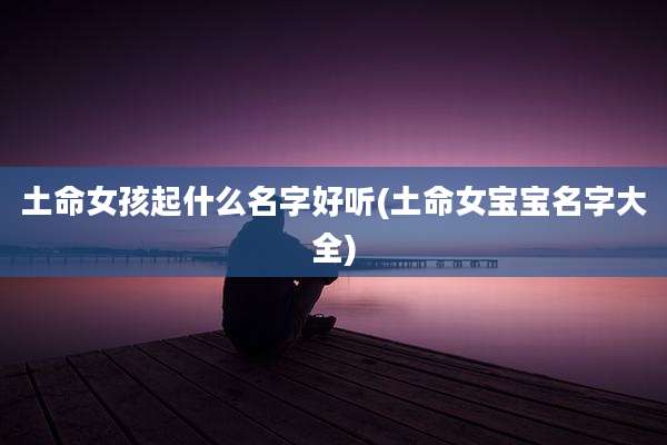 土命女孩起什么名字好听(土命女宝宝名字大全)