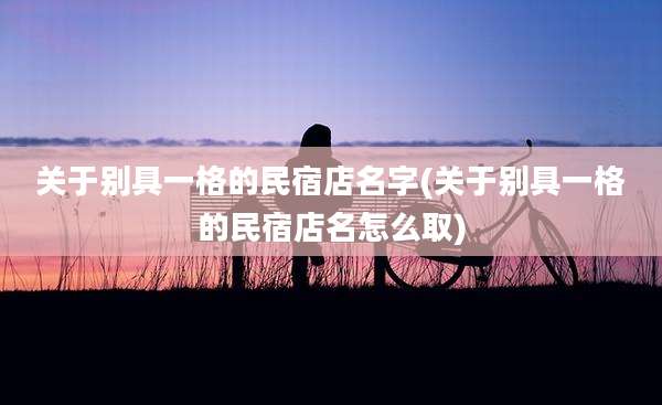 关于别具一格的民宿店名字(关于别具一格的民宿店名怎么取)