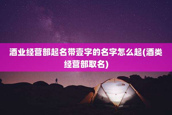 酒业经营部起名带壹字的名字怎么起(酒类经营部取名)