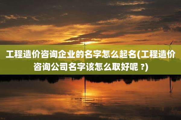 工程造价咨询企业的名字怎么起名(工程造价咨询公司名字该怎么取好呢 ?)