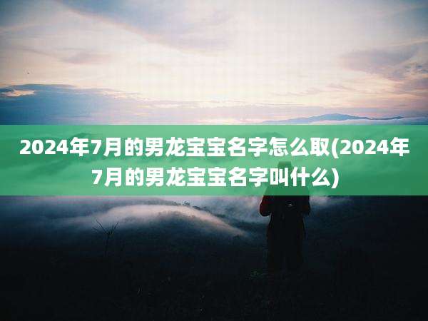 2024年7月的男龙宝宝名字怎么取(2024年7月的男龙宝宝名字叫什么)