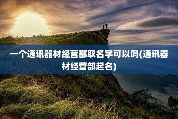 一个通讯器材经营部取名字可以吗(通讯器材经营部起名)