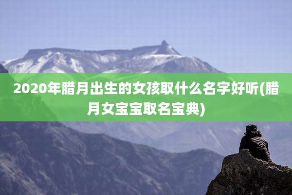 2020年腊月出生的女孩取什么名字好听(腊月女宝宝取名宝典)