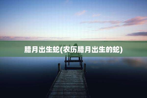 腊月出生蛇(农历腊月出生的蛇)