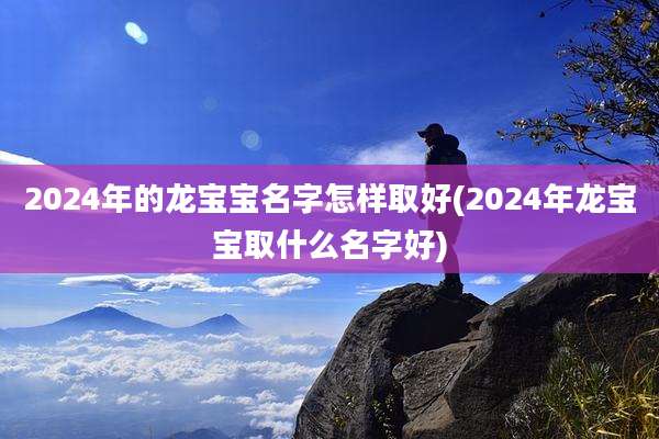 2024年的龙宝宝名字怎样取好(2024年龙宝宝取什么名字好)