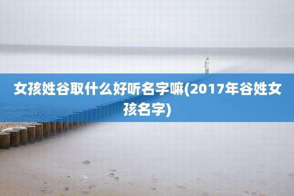 女孩姓谷取什么好听名字嘛(2017年谷姓女孩名字)