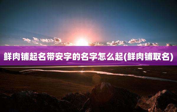 鲜肉铺起名带安字的名字怎么起(鲜肉铺取名)