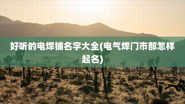 好听的电焊铺名字大全(电气焊门市部怎样起名)