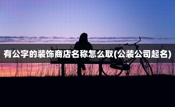 有公字的装饰商店名称怎么取(公装公司起名)