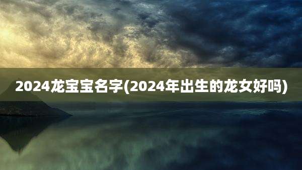 2024龙宝宝名字(2024年出生的龙女好吗)
