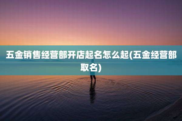 五金销售经营部开店起名怎么起(五金经营部取名)
