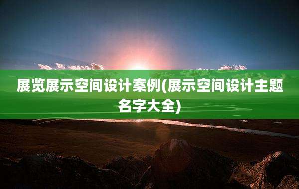 展览展示空间设计案例(展示空间设计主题名字大全)